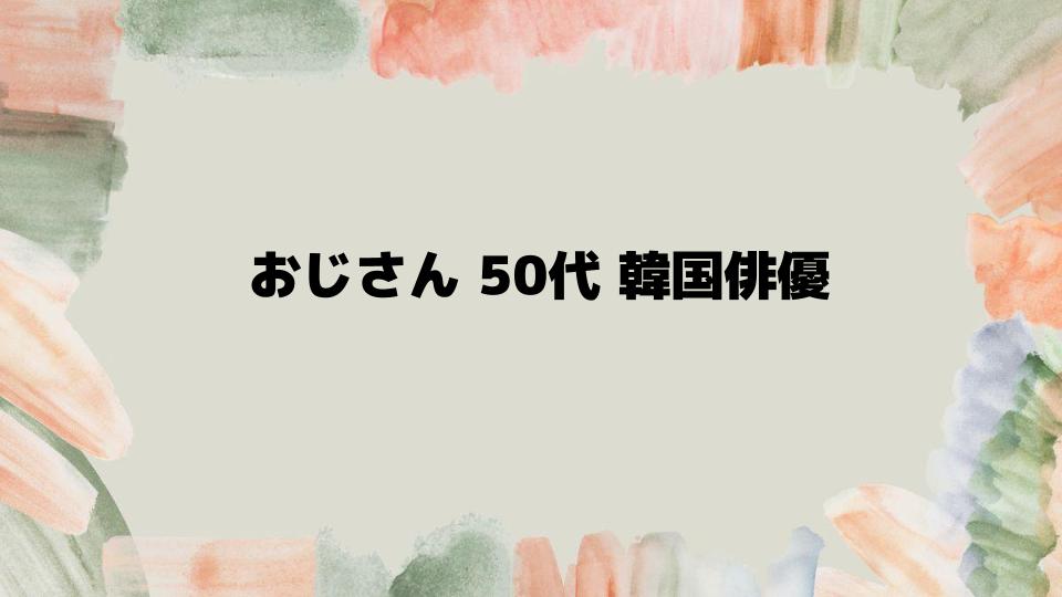 おじさん50代韓国俳優を徹底解説